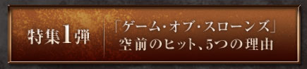 「特集1弾「ゲーム・オブ・スローンズ」空前のヒット、5つの理由」