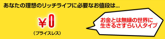 あなたの理想のリッチライフに必要なお値段は...￥0（プライスレス）