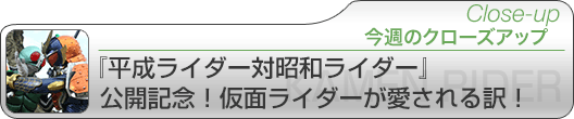 今週のクローズアップ　『平成ライダー対昭和ライダー』公開記念！仮面ライダーが愛される訳！