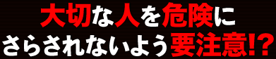 大切な人を危険にさらさないよう要注意!?